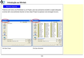 123
Abrindo arquivos:
Podemos abrir tanto uma Worksheet ou um Projeto, para isso precisamos escolher a opção adequada,
se tentar abrir uma worksheet clicando no menu Open Project ira aparecer uma mensagem de erro.
Introdução ao MinitabIntrodução ao Minitab
File>Open Project File>Open Worksheet
 