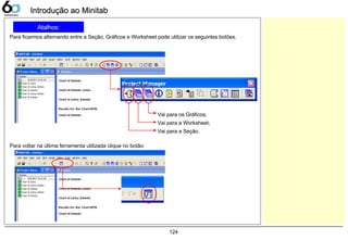 124
Atalhos:
Para ficarmos alternando entre a Seção, Gráficos e Worksheet pode utilizar os seguintes botões.
Introdução ao MinitabIntrodução ao Minitab
Vai para os Gráficos;
Vai para a Worksheet;
Vai para a Seção.
Para voltar na última ferramenta utilizada clique no botão:
 