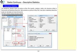 141
Dados Contínuos – Descriptive StatisticsDados Contínuos – Descriptive Statistics
Descriptive Statistics
Se desejamos calcular todos os pontos do Box Plot (quartis, mediana, média, etc) devemos utilizar a
ferramenta de Estatística Descritiva. Não somente os pontos do Box Plot, mas toda a estatística descritiva
pode ser calculada com essa ferramenta.
Stat>Basic Statistics>Display Descriptive Statistics
Adicionar
variável
Adicionar
subgrupos
 