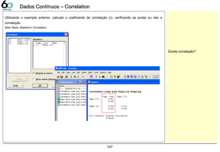 147
Dados Contínuos – CorrelationDados Contínuos – Correlation
Utilizando o exemplo anterior, calcular o coeficiente de correlação (r), verificando se existe ou não a
correlação.
Stat> Basic Statistics> Correlation
Existe correlação?
 
