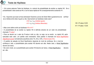 151
Teste de HipóteseTeste de Hipótese
• Em outras palavras Teste de Hipótese, é o calculo da probabilidade de aceitar ou rejeitar H0. Se a
probabilidade é alta aceita-se H0, e se for baixa rejeita-se H0 conseqüentemente aceitando H1.
» Mas como definir entre as hipóteses H0 e H1?
• A possibilidade de se aceitar ou rejeitar H0 é definida através de um valor de probabilidade
chamado “P-value”.
• Para se decidir se o valor de P-value é alto ou não, ou seja, se eu aceito ou rejeito H0, após
calculado este valor, um padrão será necessário. Este padrão é chamado de Nível Significativo
(Significant Level) normalmente escolhido entre 1%, 5% e 10%. (Padronizado 5%)
• O padrão de seleção do Nível Significativo depende do nível de confiança. Se o nível de
confiança é alto, a possibilidade para aceitar H0 deveria ser alta. Neste caso, o Nível Significativo
deveria ser baixo.
• De outro modo, se a possibilidade para aceitar H0 deveria ser baixa, o Nível Significativo deveria
ser alto.
• Ex.: Supondo que duas turmas estivessem fazendo a prova de Green Belt e gostaríamos de verificar
se a médias entre elas é igual ou não. Qual seriam as hipóteses neste caso?
• H0 = μ1 = μ2 (médias iguais)
• H1 = μ1 ≠ μ2 (médias diferentes) H0 = P-value >0,05
H1 = P-valeu < 0,05
 