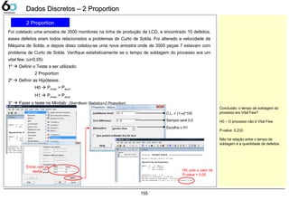 155
Dados Discretos – 2 ProportionDados Discretos – 2 Proportion
2 Proportion
Foi coletado uma amostra de 3500 monitores na linha de produção de LCD, e encontrado 10 defeitos,
esses defeitos eram todos relacionados a problemas de Curto de Solda. Foi alterado a velocidade da
Máquina de Solda, e depois disso coletou-se uma nova amostra onde de 3500 peças 7 estavam com
problema de Curto de Solda. Verifique estatisticamente se o tempo de soldagem do processo era um
vital few. (α=0,05)
1º  Definir o Teste a ser utilizado:
2 Proportion
2º  Definir as Hipóteses:
H0  PAntes = Patual
H1  PAntes > Patual
3°  Fazer o teste no Minitab: (Stat>Basic Statistics>2 Proportion)
Conclusão: o tempo de soldagem do
processo era Vital Few?
H0 – O processo não é Vital Few.
P-value: 0,233
Não há relação entre o tempo de
soldagem e a quantidade de defeitos.
Entrar com os
dados
C.L. = (1-α)*100
Sempre será 0,0
Escolha o H1
H0, pois o valor de
P-value > 0,05
 