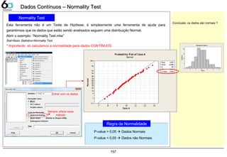157
Dados Contínuos – Normality TestDados Contínuos – Normality Test
Normality Test
Esta ferramenta não é um Teste de Hipótese, é simplesmente uma ferramenta de ajuda para
garantirmos que os dados que estão sendo analisados seguem uma distribuição Normal.
Abrir o exemplo: “Normality Test.mtw”
Stat>Basic Statistics>Normality Test
* Importante: só calculamos a normalidade para dados CONTÍNUOS.
Regra da Normalidade
P-value > 0,05  Dados Normais
P-value < 0,05  Dados não Normais
Caso A
Percent
13121110987
99,9
99
95
90
80
70
60
50
40
30
20
10
5
1
0,1
Mean
0,649
9,992
StDev 0,9986
N 100
AD 0,277
P-Value
Probability Plot of Caso A
Normal
Entrar com os dados
Sempre utilizar esse
método
Conclusão: os dados são normais ?
Caso A
Frequency
1312111098
20
15
10
5
0
Histogram of Caso A
 