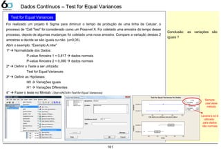 161
Dados Contínuos – Test for Equal VariancesDados Contínuos – Test for Equal Variances
Test for Equal Variances
Foi realizado um projeto 6 Sigma para diminuir o tempo de produção de uma linha de Celular, o
processo de “Call Test” foi considerado como um Possível X. Foi coletado uma amostra do tempo desse
processo, depois de algumas mudanças foi coletado uma nova amostra. Compare a variação dessas 2
amostras e decida se são iguais ou não. (α=0,05).
Abrir o exemplo: “Exemplo A.mtw”
1º  Normalidade dos Dados:
P-value Amostra 1 = 0,817  dados normais
P-value Amostra 2 = 0,390  dados normais
2º  Definir o Teste a ser utilizado:
Test for Equal Variances
3º  Definir as Hipóteses:
H0  Variações iguais
H1  Variações Diferentes
4°  Fazer o teste no Minitab: (Stat>ANOVA>Test for Equal Variances)
Amostras
77% Bonferroni Confidence Intervals for StDevs
Amostra 7
Amostra 7
7,77,77,77,77,7
Amostras
Dados
Amostra 7
Amostra 7
7777777777
F-Test
7,777
Test Statistic 7,77
P-Value 7,777
Levene's Test
Test Statistic 7,77
P-Value
Test for Equal Variances for Dados
Sempre
usar esse
método
Levene’s só é
utilizado
para dados
não normais
Conclusão: as variações são
iguais ?
 