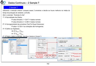 162
Dados Contínuos – 2 Sample TDados Contínuos – 2 Sample T
2 Sample T
Utilizando o exemplo anterior compare essas 2 amostras e decida se houve melhoria na média do
tempo de produção de celulares. (α=0,05).
Abrir o exemplo: “Exemplo A.mtw”
1º  Normalidade dos Dados:
P-value Amostra 1 = 0,817  dados normais
P-value Amostra 2 = 0,390  dados normais
2º  Homogeneidade das amostras (Test For Equal Variances):
P-value = 0,728  as variações são homogenias.
3º  Definir as Hipóteses:
H0  Xantes = Xatual
H1  Xantes > Xatual
4°  Fazer o teste no Minitab: (Stat>Basic Statistics>2 Sample T)
Só selecionar
se as variações
forem iguais.
Sempre será 0
Escolher H1
 