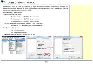 165
Dados Contínuos – ANOVADados Contínuos – ANOVA
Para testar a força de uma novo adesivo, o Depto de Desenvolvimento selecionou 3 amostras de
fabricantes diferentes. Verificar se existe diferença entre as médias, tendo como base a força da cola
(adhesive strength) de cada amostra (α=0,05).
Abrir o exemplo: “ANOVA.mtw”
1º  Normalidade dos Dados:
P-value Adesivo 1 = 0,734  dados normais
P-value Adesivo 2 = 0,372  dados normais
P-value Adesivo 3 = 0,506  dados normais
2º  Homogeneidade das amostras (Test For Equal Variances):
P-value = 0,452  as variações são homogenias.
3º  Definir as Hipóteses:
H0  Médias Iguais
H1  Médias Diferentes
4°  Fazer o teste no Minitab: (Stat>ANOVA>One Way)
 