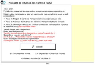 179
Avaliação da Influência das Variáveis (DOE)Avaliação da Influência das Variáveis (DOE)
É criado para economizar tempo e custo, e também para projetar um experimento.
Existem várias maneiras de se fazer um experimento, mas normalmente segue-se os 3
passos abaixo:
☞ Passo 1 : Triagem de Variáveis: Planejamento fracionário( X’s causas raiz)
☞ Passo 2 : Avaliação da influência das Variáveis: Planejamento fatorial completo
☞ Passo 3 : Otimização: Método dos Mínimos Quadrados e Metodologia de Superfície
de Resposta(RSM) (Não visto neste curso)
Termos básicos para o experimento
Qual é a variável resposta?
Também chamada de variável dependente, a variável resposta é o Y
Quais são as variáveis controláveis ?
São A, B, C.....  Chamadas variáveis independentes ou fatores (X)
Qual é a condição dos fatores no experimento?
A condição é o nível: (+) para o nível alto e (-) para o nível baixo
Visão geral
2 fatorialk
k = Expressa o número de fatores
O número máximo de fatores é 2k
2 = O número de níveis
 