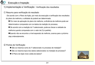 201
Execução e InspeçãoExecução e Inspeção
① Resumo para verificação do resultado
: De acordo com o Plano de Ação, por meio da execução e verificação dos resultados
do plano de melhoria, a utilidade da poderá ser determinada.
q Por meio da aplicação do plano de melhoria, a eficiência da melhoria pode ser
determinada e comparada com os dados da medição do processo.
q De acordo com a medição do Y selecionado, pode-se checar a validade da
melhoria quando comparada com o valor de Z (σ padrão)
qQuando não se encontra o nível esperado de melhoria, avance para o próximo
step ordenadamente.
② Pontos de Verificação
q São os mesmos como do Y selecionado no processo de medição?
q São os mesmos tipos dos dados selecionados na medição do processo?
q O Plano de Ação inclui coleta de dados?
1) Implementação e Verificação : Verificação dos resultados
 
