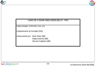 238
LIVRO DE 6 SIGMA PARA GREEN BELTS - MFG
• Data emissão: 27/01/2011 [rev. 01]
• Departamento de Inovação [DGI]
• Desenvolvido por: César Pintor [BB]
Diego Gutierres [BB]
Mauricio Fulgêncio [BB]
LG Electronics Green Belt [Mfg]
 