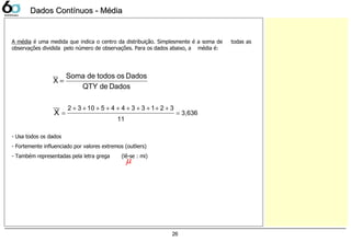 26
Dados Contínuos - MédiaDados Contínuos - Média
A média é uma medida que indica o centro da distribuição. Simplesmente é a soma de todas as
observações dividida pelo número de observações. Para os dados abaixo, a média é:
- Usa todos os dados
- Fortemente influenciado por valores extremos (outliers)
- Também representadas pela letra grega (lê-se : mi)
DadosdeQTY
DadosostodosdeSoma
X
__
=
3,636
11
321334451032__
X =
++++++++++
=
µ
 