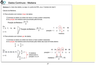 27
Dados Contínuos - MedianaDados Contínuos - Mediana
Mediana é o meio dos dados, ou seja, é o ponto de 50%, (ou o “número do meio”)
Calculo da Mediana:
 Para amostra com número impar de dados:
1º) Arranje os dados na ordem de menor a maior (ordem crescente)
2º) A posição da mediana será encontrada pela formula:
2
1)(n
MedianadaPosição
+
=
Ex.:
1; 2; 7; 14; 85
n = 5
3=
+
=
2
1)(5
MedianadaPosição
1 2 7 14 85
posição = 1 2 3 4 5
mediana
 Para amostra com número par de dados:
1º) Arranje os dados na ordem de menor a maior (ordem crescente)
2º) A posição da mediana será encontrada pela média das duas formulas abaixo:
2
n
Ex.:
67; 86; 43; 89; 54; 73
n = 6
3=
2
6
43
posição = 1 2 3 4 5
1+
2
n
e
54 67 73 86 89
6
41=+
2
6
A mediana
estará entre a
posição 3 e a 4
70
2
73)(67
mediana =
+
=
 