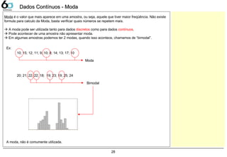 28
Dados Contínuos - ModaDados Contínuos - Moda
Moda é o valor que mais aparece em uma amostra, ou seja, aquele que tiver maior freqüência. Não existe
formula para calculo da Moda, basta verificar quais números se repetem mais.
 A moda pode ser utilizada tanto para dados discretos como para dados contínuos.
 Pode acontecer de uma amostra não apresentar moda.
 Em algumas amostras podemos ter 2 modas, quando isso acontece, chamamos de “bimodal”.
Ex:
10; 15; 12; 11; 9; 10; 8; 14; 13; 17; 10
Moda
20; 21; 22; 22; 18; 19; 23; 19; 25; 24
Bimodal
A moda, não é comumente utilizada.
 