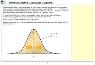 34
Distribuição Normal (Distribuição Gaussiana)Distribuição Normal (Distribuição Gaussiana)
Distribuição Normal é a quando os dados de um processo qualquer se distribui em torno da média,
onde essa divide esses dados exatamente no meio, ou seja, o processo fica simétrico em
torno da média. A distribuição normal tem um formato semelhante a de um “Sino” e também
pode ser chamada de Distribuição Gaussiana, por causa da Curva de Gauss.
A maioria dos fenômenos naturais e processos criados pelo homem são distribuídos
normalmente, ou podem ser representados como normalmente distribuídos.
A área total da Curva Normal é igual a 1, ou seja, 100%.
Quando temos uma curva normal centrada e padronizada significa que sua média é igual a 0 e o
desvio padrão é 1.
µ = 0
σ = 1
0
50%50%
 