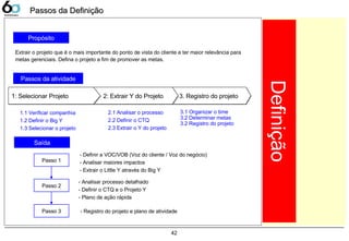 42
Propósito
Passos da atividade
3. Registro do projeto3. Registro do projeto2: Extrair Y do Projeto2: Extrair Y do Projeto1: Selecionar Projeto1: Selecionar Projeto
1.1 Verificar companhia
1.2 Definir o Big Y
1.3 Selecionar o projeto
2.1 Analisar o processo
2.2 Definir o CTQ
2.3 Extrair o Y do projeto
3.1 Organizar o time
3.2 Determinar metas
3.2 Registro do projeto
Saída
Extrair o projeto que é o mais importante do ponto de vista do cliente e ter maior relevância para
metas gerenciais. Defina o projeto a fim de promover as metas.
Passo 1
- Definir a VOC/VOB (Voz do cliente / Voz do negócio)
- Analisar maiores impactos
- Extrair o Little Y através do Big Y
Passo 2
Passo 3
- Analisar processo detalhado
- Definir o CTQ e o Projeto Y
- Plano de ação rápida
- Registro do projeto e plano de atividade
Definição
Passos da DefiniçãoPassos da Definição
 