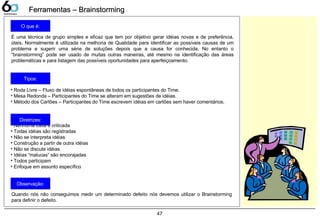 47
Ferramentas – BrainstormingFerramentas – Brainstorming
É uma técnica de grupo simples e eficaz que tem por objetivo gerar idéias novas e de preferência,
úteis. Normalmente é utilizada na melhoria de Qualidade para identificar as possíveis causas de um
problema e sugerir uma série de soluções depois que a causa for conhecida. No entanto o
“brainstorming” pode ser usado de muitas outras maneiras, até mesmo na identificação das áreas
problemáticas e para listagem das possíveis oportunidades para aperfeiçoamento.
• Roda Livre – Fluxo de idéias espontâneas de todos os participantes do Time.
• Mesa Redonda – Participantes do Time se alteram em sugestões de idéias.
• Método dos Cartões – Participantes do Time escrevem idéias em cartões sem haver comentários.
• Nenhuma idéia é criticada
• Todas idéias são registradas
• Não se interpreta idéias
• Construção a partir de outra idéias
• Não se discute idéias
• Idéias “malucas” são encorajadas
• Todos participam
• Enfoque em assunto específico
O que é:
Tipos:
Diretrizes:
Observação:
Quando nós não conseguimos medir um determinado defeito nós devemos utilizar o Brainstorming
para definir o defeito.
 