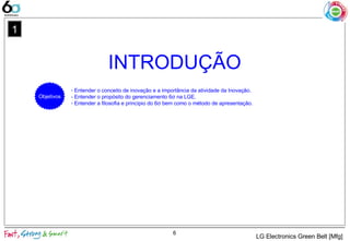 INTRODUÇÃO
6
1
- Entender o conceito de inovação e a importância da atividade da Inovação.
- Entender o propósito do gerenciamento 6σ na LGE.
- Entender a filosofia e princípio do 6σ bem como o método de apresentação.
Objetivos
LG Electronics Green Belt [Mfg]
 