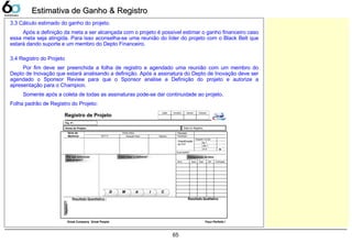 65
3.3 Cálculo estimado do ganho do projeto.
Após a definição da meta a ser alcançada com o projeto é possível estimar o ganho financeiro caso
essa meta seja atingida. Para isso aconselha-se uma reunião do líder do projeto com o Black Belt que
estará dando suporte e um membro do Depto Financeiro.
3.4 Registro do Projeto
Por fim deve ser preenchida a folha de registro e agendado uma reunião com um membro do
Depto de Inovação que estará analisando a definição. Após a assinatura do Depto de Inovação deve ser
agendado o Sponsor Review para que o Sponsor analise a Definição do projeto e autorize a
apresentação para o Champion.
Somente após a coleta de todas as assinaturas pode-se dar continuidade ao projeto.
Folha padrão de Registro do Projeto:
Estimativa de Ganho & RegistroEstimativa de Ganho & Registro
Nome do Projeto:
Itens da
Melhoria
Ponto critico
Y(K P I)
Como fazer a melhoria?Por que selecionar
este projeto?
Objetivo
Planejado
Classificação
do PJT
Composição do time
Resultado Quantitativo :
Data do Registro:
Registro Coréia
Realizado
Suporte(Belt) :
Little Y
Big Y
Reg. Nº.:
Resultado Qualitativo
Registro de Projeto
Situação Atual Objetivo
Data do Registro:
AA II CCMMDD
ChampionSponsorInnovationLeader ChampionSponsorInnovationLeader
Great Company Great People Faça Perfeito !
ParticipaçãoBeltPapelDeptoNome ParticipaçãoBeltPapelDeptoNome
1P1P
 
