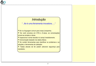 7
Introdução
 6σ é a linguagem comum para nossa companhia.
 Se você conversa em CTQ e Z-value, as conversações
tornam-se simples e claras.
 Inspecionar e tomar decisão no campo imediatamente.
 Comunicação baseado nos dados (fatos).
 6σ contém ferramentas para identificar os problemas e as
soluções, e ferramentas de validação.
 Testes através de 6σ podem adicionar segurança para
resultados.
“ ..6σ é uma ferramenta inovadora..…”
 