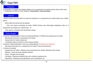 77
Gage R&RGage R&R
▶ Dispersão é a variação nas medidas obtidas com um equipamento de medida quando usado várias vezes.
▷ A dispersão é dividida em duas categorias: Repetibilidade e Reprodutibilidade.
- ANOVA método que pode definir as causas da variação em um equipamento de medida melhor que o método
Xbar R.
- Menor efeito dos pontos fora dos padrões.
- Para uma mesma quantidade de dados, ANOVA fornece mais informações detalhadas sobre um o
equipamento de medida que o método Xbar – R.
- Pode separar a interação entre operadores e peças.
a ) Quando a Repetibilidade é maior que a Reprodutibilidade  Problema de equipamento de medida
- Manutenção preventiva no equipamento de medida
- Equipamento de medida inadequado
- Localização (lugar da medida ou ponto da peça medida)
b) Quando a Reprodutibilidade é maior que a Repetibilidade  Problema com Operador
- Não está acostumado com o equipamento de medida. Precisa de treinamento.
c) Causas da variação
- Equipamento de medida : Diferença entre equipamentos de medida, diferenças entre escalas
- Métodos : Leitura da escala, Medidas habituais.
- Peças : Variação entre as peças
- Condições : Diferentes ambientes tais como umidade, temperatura etc.
- Operadores : Diferenças entre operadores, turnos, laboratórios, etc
Propósito:
ANOVA
Como Ajustar:
 