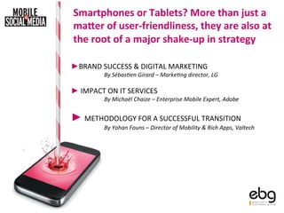 Smartphones	
  or	
  Tablets?	
  More	
  than	
  just	
  a	
  
 ma4er	
  of	
  user-­‐friendliness,	
  they	
  are	
  also	
  at	
  
 the	
  root	
  of	
  a	
  major	
  shake-­‐up	
  in	
  strategy	
  

► BRAND	
  SUCCESS	
  &	
  DIGITAL	
  MARKETING	
  
               By	
  Sébas)en	
  Girard	
  –	
  Marke)ng	
  director,	
  LG	
  	
  
               	
  
► 	
  IMPACT	
  ON	
  IT	
  SERVICES	
  
               By	
  Michaël	
  Chaize	
  –	
  Enterprise	
  Mobile	
  Expert,	
  Adobe	
  
               	
  
► 	
  METHODOLOGY	
  FOR	
  A	
  SUCCESSFUL	
  TRANSITION	
  
               By	
  Yohan	
  Founs	
  –	
  Director	
  of	
  Mobility	
  &	
  Rich	
  Apps,	
  Valtech	
  
               	
  
 