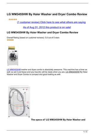 LG WM3455HW By Haier Washer and Dryer Combo Review

            (1 customer review) Click here to see what others are saying

                   As of Aug 31, 2012 this product is on sale!

LG WM3455HW By Haier Washer and Dryer Combo Review
Overall Rating (based on customer reviews): 5.0 out of 5 stars




LG WM3455HW washer and dryer combo is absolutely awesome. This machine has a timer as
well; so set it and leave and your laundry will be ready when you are. LG WM3455HW By Haier
Washer and Dryer Combo is compact and good looking as well.




                            The specs of ‘LG WM3455HW By Haier Washer and




                                                                                      1/3
 