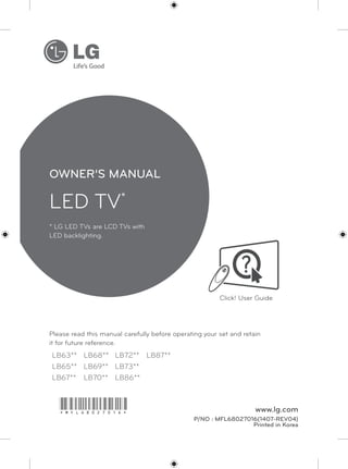www.lg.com
LED TV*
Please read this manual carefully before operating your set and retain
it for future reference.
* LG LED TVs are LCD TVs with
LED backlighting.
LB63** LB68** LB72** LB87**
LB65** LB69** LB73**
LB67** LB70** LB86**
OWNER’S MANUAL
Click! User Guide
P/NO : MFL68027016(1407-REV04)
Printed in Korea
*MFL68027016*
 