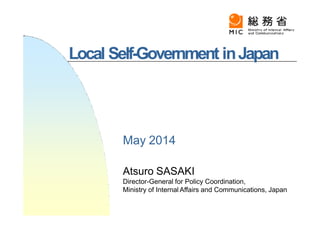Local Self-Government inJapan
Atsuro SASAKI
Director-General for Policy Coordination,
Ministry of Internal Affairs and Communications, Japan
May 2014
 