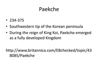 Paekche
• 234-375
• Southwestern tip of the Korean peninsula
• During the reign of King Koi, Paekche emerged
as a fully developed Kingdom
http://www.britannica.com/EBchecked/topic/43
8085/Paekche
 