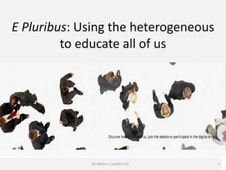 E Pluribus: Using the heterogeneous
         to educate all of us




             KA Watson, Coastline CC   1
 