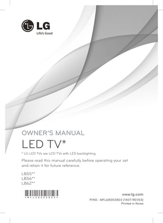 Please read this manual carefully before operating your set 
and retain it for future reference. 
LB55** 
LB56** 
LB62** 
www.lg.com 
P/NO : MFL68003803 (1407-REV03) 
Printed in Korea 
OWNER’S MANUAL 
LED TV* 
* LG LED TVs are LCD TVs with LED backlighting. 
*MFL68003803* 
 