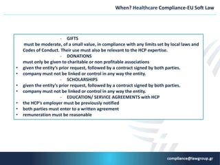 When? Healthcare Compliance-EU Soft Law
- GIFTS
must be moderate, of a small value, in compliance with any limits set by local laws and
Codes of Conduct. Their use must also be relevant to the HCP expertise.
- DONATIONS
must only be given to charitable or non profitable associations
• given the entity’s prior request, followed by a contract signed by both parties.
• company must not be linked or control in any way the entity.
- SCHOLARSHIPS
• given the entity’s prior request, followed by a contract signed by both parties.
• company must not be linked or control in any way the entity.
- EDUCATION/ SERVICE AGREEMENTS with HCP
• the HCP’s employer must be previously notified
• both parties must enter to a written agreement
• remuneration must be reasonable
 
