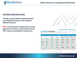 When? Healthcare Compliance-EU Soft Law
EUCOMED COMPLIANCE PANEL
Through a special platform regarding ethics
and compliance projects in the European
MedTech industry.
NEW: CVS (Conference Vetting System) which
approves its members’ sponsorships towards
HCP in order to participate in conferences.
 