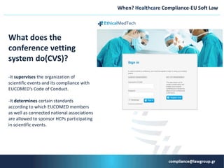 When? Ηealthcare Compliance-ΕU Soft Law
What does the
conference vetting
system do(CVS)?
-It supervises the organization of
scientific events and its compliance with
EUCOMED’s Code of Conduct.
-It determines certain standards
according to which EUCOMED members
as well as connected national associations
are allowed to sponsor HCPs participating
in scientific events.
 