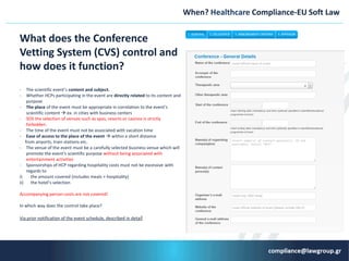 When? Ηealthcare Compliance-ΕU Soft Law
What does the Conference
Vetting System (CVS) control and
how does it function?
- The scientific event’s cοntent and subject.
- Whether HCPs participating in the event are directly related to its content and
purpose
- The place of the event must be appropriate in correlation to the event’s
scientific content  ex. in cities with business centers
- SOS the selection of venues such as spas, resorts or casinos is strictly
forbidden.
- The time of the event must not be associated with vacation time
- Ease of access to the place of the event  within a short distance
from airports, train stations etc.
- The venue of the event must be a carefully selected business venue which will
promote the event’s scientific purpose without being associated with
entertainment activities
- Sponsorships of HCP regarding hospitality costs must not be excessive with
regards to
i) the amount covered (includes meals + hospitality)
ii) the hotel’s selection
Accompanying person costs are not covered!
In which way does the control take place?
Via prior notification of the event schedule, described in detail
 