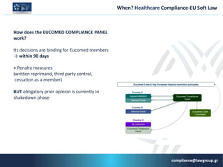 When? Ηealthcare Compliance-ΕU Soft Law
How does the EUCOMED COMPLIANCE PANEL
work?
Its decisions are binding for Εucomed members
→ within 90 days
≠ Penalty measures
(written reprimand, third party control,
cessation as a member)
BUT obligatory prior opinion is currently in
shakedown phase
 