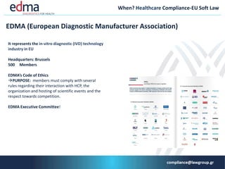 When? Healthcare Compliance-EU Soft Law
EDMA (European Diagnostic Manufacturer Αssociation)
It represents the in-vitro diagnostic (IVD) technology
industry in ΕU
Headquarters: Brussels
500 Μembers
EDMA’s Code of Ethics
PURPOSE: members must comply with several
rules regarding their interaction with HCP, the
organization and hosting of scientific events and the
respect towards competition.
EDMA Executive Committee!
 