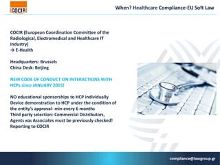 When? Healthcare Compliance-EU Soft Law
COCIR (European Coordination Committee of the
Radiological, Electromedical and Healthcare IT
Industry)
→ Ε-Health
Headquarters: Brussels
China Desk: Beijing
ΝΕW CODE OF CONDUCT ON INTERACTIONS WITH
HCPs since JANUARY 2015!
NO educational sponsorships to HCP individually
Device demonstration to HCP under the condition of
the entity’s approval- min every 6 months
Third party selection: Commercial Distributors,
Agents και Associates must be previously checked!
Reporting to COCIR
 