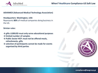 When? Healthcare Compliance-US Soft Law
ADVAMED (Αdvanced Medical Technology Association)
Headquarters: Washington, USA
Represents 80% of medical companies doing business in
the US.
Stricter rules:
→ gifts ≥100USD must only serve educational purposes
→ limited number of samples
→ Public Sector HCP: must not be offered meals,
refreshments, gifts
→ selection of participants cannot be made for events
organized by third parties
 
