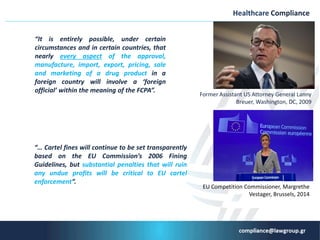 “It is entirely possible, under certain
circumstances and in certain countries, that
nearly every aspect of the approval,
manufacture, import, export, pricing, sale
and marketing of a drug product in a
foreign country will involve a ‘foreign
official’ within the meaning of the FCPA”.
Healthcare Compliance
Former Assistant US Attorney General Lanny
Breuer, Washington, DC, 2009
“… Cartel fines will continue to be set transparently
based on the EU Commission’s 2006 Fining
Guidelines, but substantial penalties that will ruin
any undue profits will be critical to EU cartel
enforcement”.
EU Competition Commissioner, Margrethe
Vestager, Brussels, 2014
 
