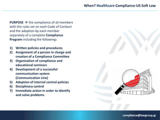 When? Healthcare Compliance-US Soft Law
PURPOSE  the compliance of all members
with the rules set on each Code of Conduct
and the adoption by each member
separately of a complete Compliance
Program including the following:
1) Written policies and procedures
2) Αssignment of a person in charge and
creation of a Compliance Committee
3) Organization of compliance and
educational seminars
4) Development of a successful
communication system
(Communication Line)
5) Adoption of internal control policies
6) Disciplinary control
7) Immediate action in order to identify
and solve problems
 