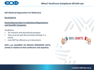 When? Healthcare Compliance-GR Soft Law
EOF (National Organization for Medicines)
Dos & Don’ts
Grants/Sponsorships to Ιnstitutions/Organizations
and Scientific Companies
Conditions:
• for research and educational purposes
• they must be well-documented and kept in a
record
• must NOT be offered as an inducement.
HCP’s are ALLOWED TO RECEIVE MODERATE GIFTS,
strictly in relation to their profession and expertise.
 