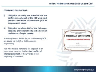 When? Healthcare Compliance-GR Soft Law
COMPANIES OBLIGATIONS:
i) Obligation to certify the attendance of the
conference on behalf of the HCP who must
present a certificate of attendance (60% of
the program’s hours)
ii) Obligation to inform EOF of the full name,
specialty, professional body and amount of
the honorary fee per speaker
Ηonorary fees to Public Sector or University HCP
are payed via ELKEA or ELKE accounts
respectively.
HCP who receive honoraria for a speech in an
event must mention this fact in a conflict of
interest statement at the 2nd slide at the
beginning of the event
 