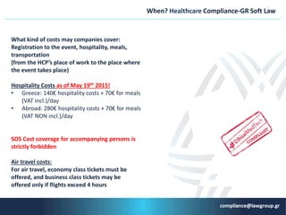 When? Healthcare Compliance-GR Soft Law
What kind of costs may companies cover:
Registration to the event, hospitality, meals,
transportation
(from the HCP’s place of work to the place where
the event takes place)
Hospitality Costs as of May 19th 2015!
• Greece: 140€ hospitality costs + 70€ for meals
(VAT incl.)/day
• Abroad: 280€ hospitality costs + 70€ for meals
(VAT NON incl.)/day
SOS Cost coverage for accompanying persons is
strictly forbidden
Air travel costs:
For air travel, economy class tickets must be
offered, and business class tickets may be
offered only if flights exceed 4 hours
 