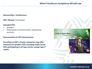 When? Healthcare Compliance-GR Soft Law
Sponsorships –Conferences:
HCP: Abroad 3 times/year
Εxcluded HCP:
• Speakers
• Participants in clinical studies, educational
seminars
Remuneration to HCP (honorarium)
According to EOF’s circular companies may offer
honoraria to speakers HCP, including Public Sector
HCP, participating in all type events, except type C’
events
 