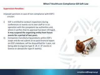 When? Healthcare Compliance-GR Soft Law
Supervision-Penalties:
Ιmposed sanctions in case of non-compliance with EOF’s
circular:
i) EOF is entitled to conduct inspections during
conferences or events via its own staff or in co-
operation with the competent tax authorities and,
where it verifies that its approval has been infringed,
it may suspend the organizing entity from future
events for a period of two years.
ii) Companies manufacturing products within EOF’s
scope and do not submit an ex-post financial report
on EOF’s database, will be disqualified for 1 year, not
being able to organize type A’ ,B’, C’, D’ events in
Greece or abroad (for type A’ events).
 