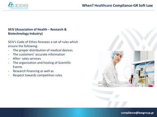 When? Healthcare Compliance-GR Soft Law
SEIV (Association of Health – Research &
Biotechnology Industry)
SEIV’s Code of Ethics foresees a set of rules which
ensure the following:
- The proper distribution of medical devices
- The customers’ accurate information
- After- sales services
- The organization and hosting of Scientific
Events
- Research financing as well as
- Respect towards competition rules
 