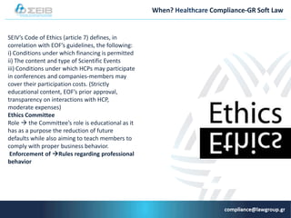 When? Healthcare Compliance-GR Soft Law
SEIV’s Code of Ethics (article 7) defines, in
correlation with EOF’s guidelines, the following:
i) Conditions under which financing is permitted
ii) The content and type of Scientific Events
iii) Conditions under which HCPs may participate
in conferences and companies-members may
cover their participation costs. (Strictly
educational content, EOF’s prior approval,
transparency on interactions with HCP,
moderate expenses)
Εthics Committee
Role  the Committee’s role is educational as it
has as a purpose the reduction of future
defaults while also aiming to teach members to
comply with proper business behavior.
Εnforcement of Rules regarding professional
behavior
 