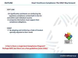 How? Ηealthcare Compliance: The ONLY Way ForwardOUTLINE
SΟFT LAW
→it significantly contributes on reinforcing the
regulatory compliance context both in the EU
and within each individual country
→ companies themselves must support their
compliance obligations.
HOW?
 By adopting and reinforcing a Code of Conduct
specially adjusted to their needs
→ But is there a single best Compliance Program?
Perhaps NOT, but there are a few guidelines (next slide):
 