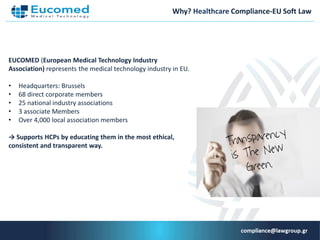 Why? Healthcare Compliance-EU Soft Law
EUCOMED (European Medical Technology Industry
Association) represents the medical technology industry in ΕU.
• Headquarters: Brussels
• 68 direct corporate members
• 25 national industry associations
• 3 associate Members
• Over 4,000 local association members
→ Supports HCPs by educating them in the most ethical,
consistent and transparent way.
 