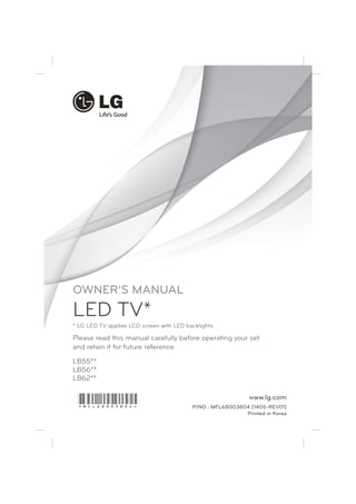 Please read this manual carefully before operating your set 
and retain it for future reference. 
www.lg.com 
LB55** 
LB56** 
LB62** 
P/NO : MFL68003804 (1405-REV01) 
Printed in Korea 
OWNER’S MANUAL 
LED TV* 
* LG LED TV applies LCD screen with LED backlights. 
*MFL68003804* 
 